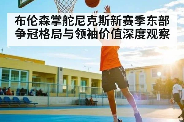 布伦森掌舵尼克斯新赛季东部争冠格局与领袖价值深度观察 | kaiyun
