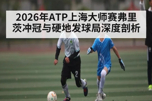 2026年ATP上海大师赛弗里茨冲冠与硬地发球局深度剖析（kaiyun）